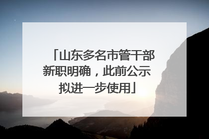 山东多名市管干部新职明确，此前公示拟进一步使用