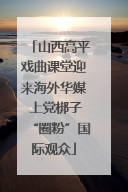 山西高平戏曲课堂迎来海外华媒 上党梆子“圈粉”国际观众