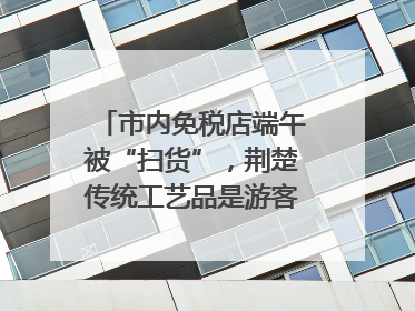 市内免税店端午被“扫货”，荆楚传统工艺品是游客首选纪念品