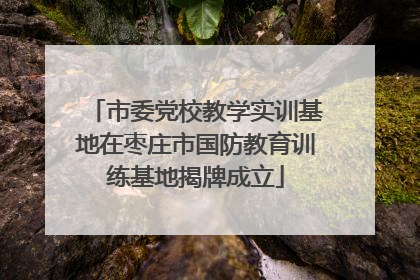 市委党校教学实训基地在枣庄市国防教育训练基地揭牌成立