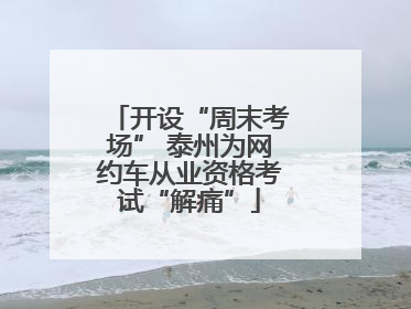 开设“周末考场” 泰州为网约车从业资格考试“解痛”