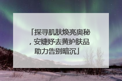 探寻肌肤焕亮奥秘，安婕妤去黄护肤品助力告别暗沉
