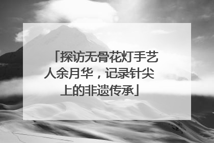 探访无骨花灯手艺人余月华，记录针尖上的非遗传承