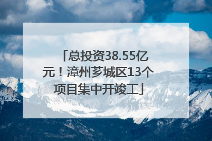 总投资38.55亿元！漳州芗城区13个项目集中开竣工