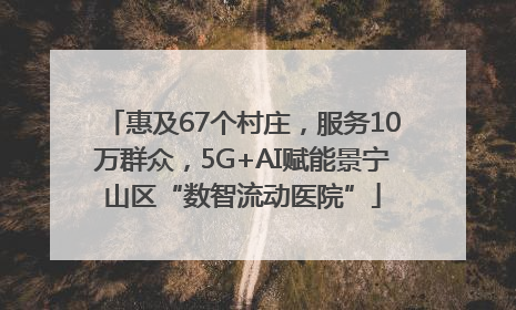 惠及67个村庄，服务10万群众，5G+AI赋能景宁山区“数智流动医院”