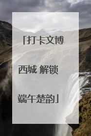 打卡文博西城 解锁端午楚韵