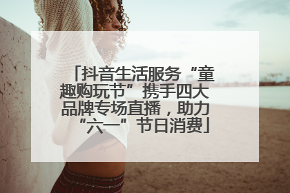 抖音生活服务“童趣购玩节”携手四大品牌专场直播，助力“六一”节日消费
