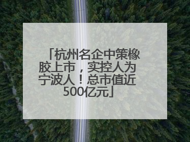 杭州名企中策橡胶上市，实控人为宁波人！总市值近500亿元