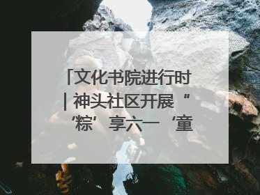 文化书院进行时｜神头社区开展“‘粽’享六一‘童’庆端午”主题系列活动