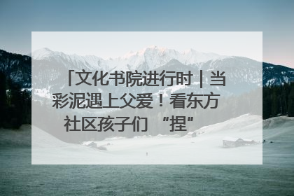 文化书院进行时｜当彩泥遇上父爱！看东方社区孩子们 “捏” 出心目中的爸爸