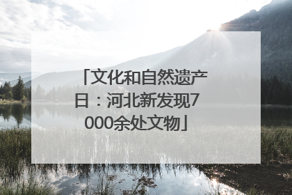 文化和自然遗产日：河北新发现7000余处文物