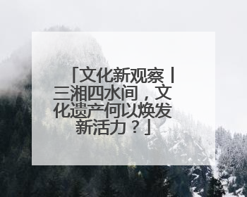文化新观察丨三湘四水间，文化遗产何以焕发新活力？