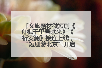 文旅题材微短剧《舟楫千里号歌来》《祈安澜》接连上线，“短剧游北京”开启大运河文化之旅