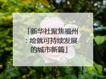 新华社聚焦福州：绘就可持续发展的城市新篇
