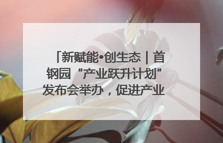 新赋能•创生态｜首钢园“产业跃升计划”发布会举办，促进产业合作交流走深走实