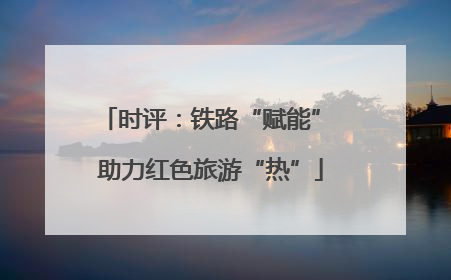 时评：铁路“赋能” 助力红色旅游“热”