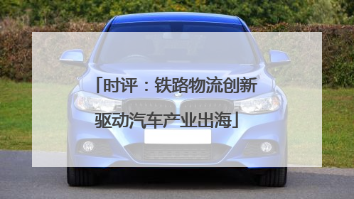 时评：铁路物流创新驱动汽车产业出海