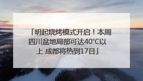 明起烧烤模式开启！本周四川盆地局部可达40℃以上 成都将热到17日