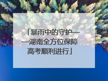 暴雨中的守护——湖南全方位保障高考顺利进行