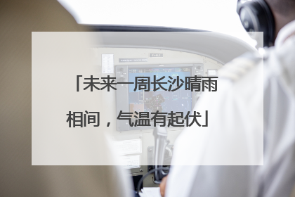 未来一周长沙晴雨相间，气温有起伏