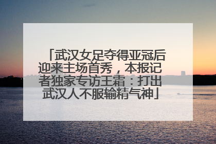 武汉女足夺得亚冠后迎来主场首秀，本报记者独家专访王霜：打出武汉人不服输精气神