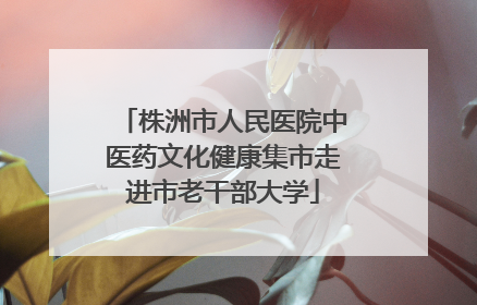 株洲市人民医院中医药文化健康集市走进市老干部大学