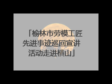 榆林市劳模工匠先进事迹巡回宣讲活动走进横山