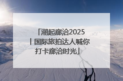 潮起廊洽2025丨国际旅拍达人喊你打卡廊洽时光