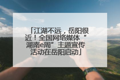 江湖不远，岳阳很近！全国网络媒体“湖南e周”主题宣传活动在岳阳启动