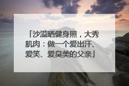 沙溢晒健身照，大秀肌肉：做一个爱出汗、爱笑、爱臭美的父亲
