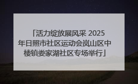 活力绽放展风采 2025年日照市社区运动会岚山区中楼镇娄家湖社区专场举行
