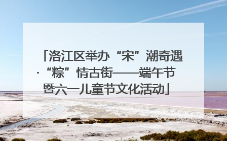 洛江区举办“宋”潮奇遇·“粽”情古街——端午节暨六一儿童节文化活动