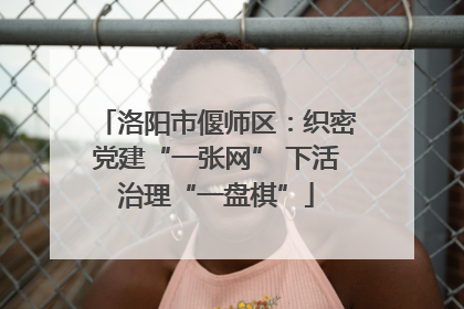 洛阳市偃师区：织密党建“一张网” 下活治理“一盘棋”