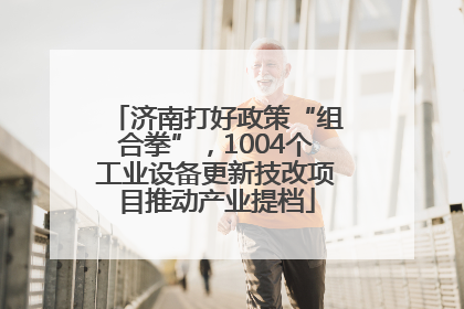 济南打好政策“组合拳”，1004个工业设备更新技改项目推动产业提档