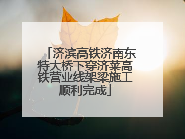 济滨高铁济南东特大桥下穿济莱高铁营业线架梁施工顺利完成