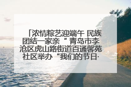 浓情粽艺迎端午 民族团结一家亲“ 青岛市李沧区虎山路街道百通馨苑社区举办“我们的节日·端午“主题活动