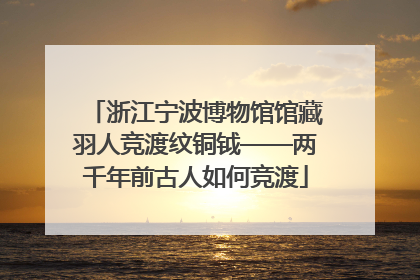 浙江宁波博物馆馆藏羽人竞渡纹铜钺——两千年前古人如何竞渡