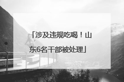 涉及违规吃喝！山东6名干部被处理