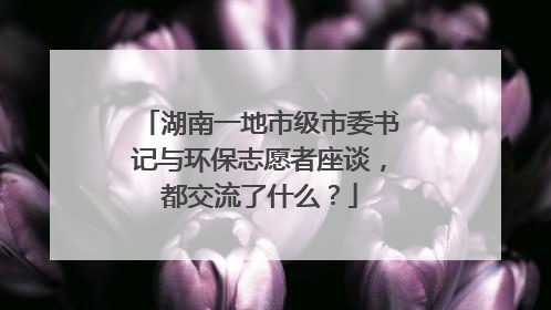湖南一地市级市委书记与环保志愿者座谈，都交流了什么？