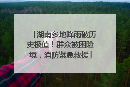 湖南多地降雨破历史极值！群众被困险境，消防紧急救援
