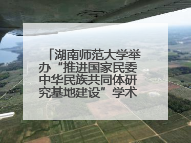 湖南师范大学举办“推进国家民委中华民族共同体研究基地建设”学术研讨会