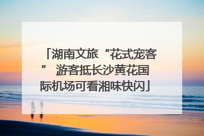 湖南文旅“花式宠客” 游客抵长沙黄花国际机场可看湘味快闪