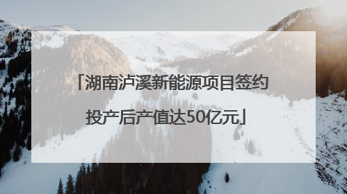 湖南泸溪新能源项目签约 投产后产值达50亿元