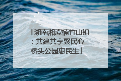 湖南湘潭楠竹山镇：共建共享聚民心 桥头公园惠民生