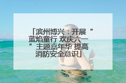 滨州博兴：开展“蓝焰童行 欢庆六一”主题嘉年华 提高消防安全意识