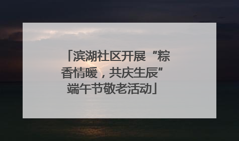 滨湖社区开展“粽香情暖，共庆生辰”端午节敬老活动