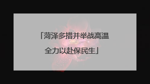 菏泽多措并举战高温 全力以赴保民生