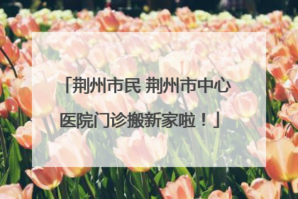 荆州市民 荆州市中心医院门诊搬新家啦！