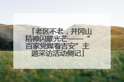 老区不老，井冈山精神闪耀光芒——“百家党媒看吉安”主题采访活动侧记