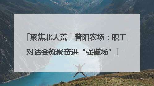 聚焦北大荒｜普阳农场：职工对话会凝聚奋进“强磁场”